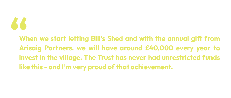 When we start letting Bill’s Shed and with the annual gift from Arisaig Partners, we will have around £40,000 every year to invest in the village. The Trust has never had unrestricted funds like this - and I’m very proud of that achievement.