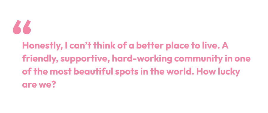 Pullquote: Honestly, I can't think of a better place to live. A friendly, supportive, hard-working community in one of the most beautiful spots in the world. How lucky are we?